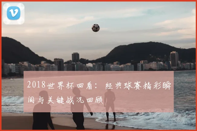 2018世界杯回看：经典球赛精彩瞬间与关键战况回顾