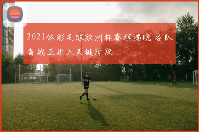 2021体彩足球欧洲杯赛程揭晓 各队备战正进入关键阶段