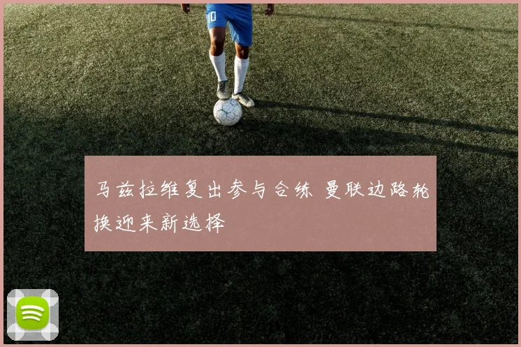 马兹拉维复出参与合练 曼联边路轮换迎来新选择