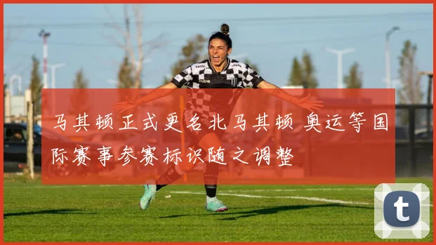 马其顿正式更名北马其顿 奥运等国际赛事参赛标识随之调整