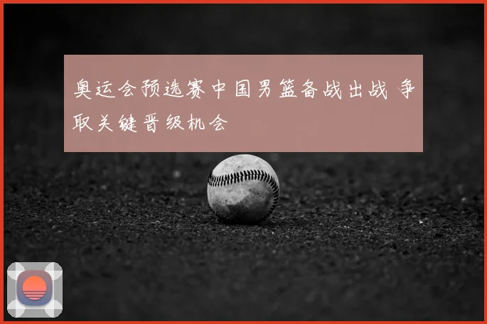 奥运会预选赛中国男篮备战出战 争取关键晋级机会