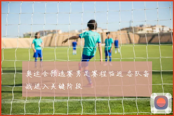 奥运会预选赛男足赛程临近 各队备战进入关键阶段