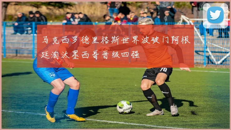马克西罗德里格斯世界波破门阿根廷淘汰墨西哥晋级四强