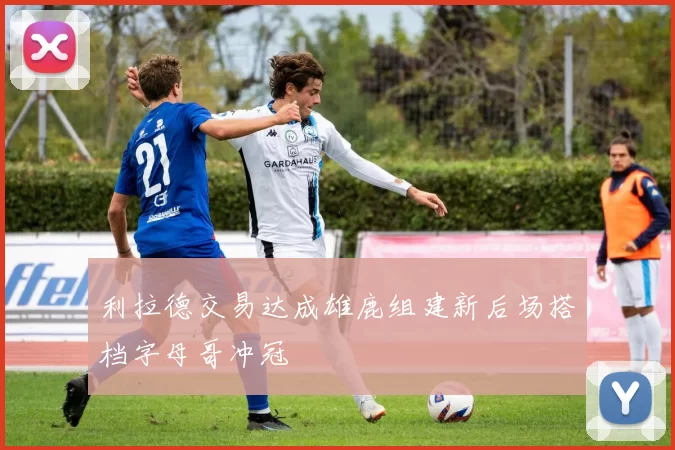 利拉德交易达成雄鹿组建新后场搭档字母哥冲冠