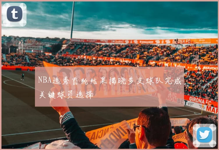 NBA选秀首轮结果揭晓多支球队完成关键球员选择
