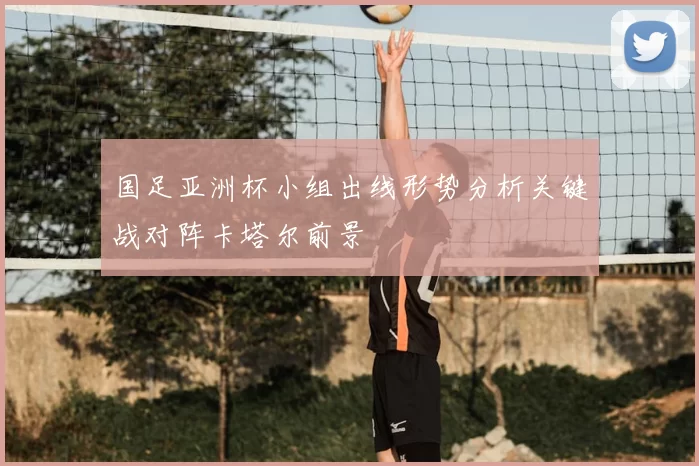 国足亚洲杯小组出线形势分析关键战对阵卡塔尔前景