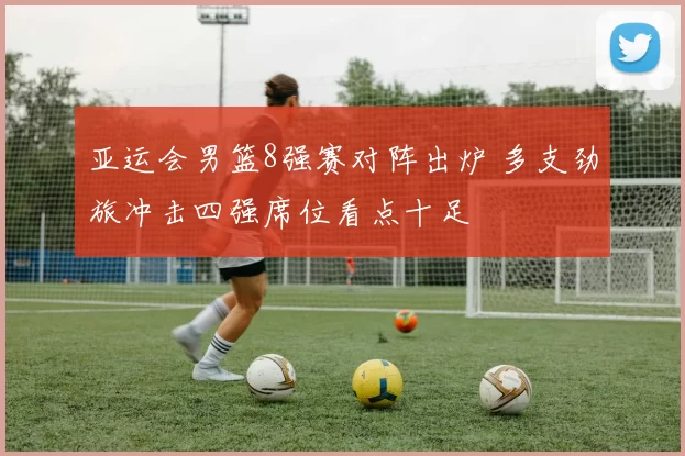 亚运会男篮8强赛对阵出炉 多支劲旅冲击四强席位看点十足