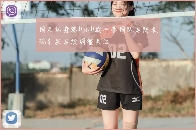 国足热身赛0比0战平泰国队后防表现引发后续调整关注