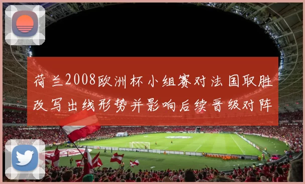 荷兰2008欧洲杯小组赛对法国取胜改写出线形势并影响后续晋级对阵