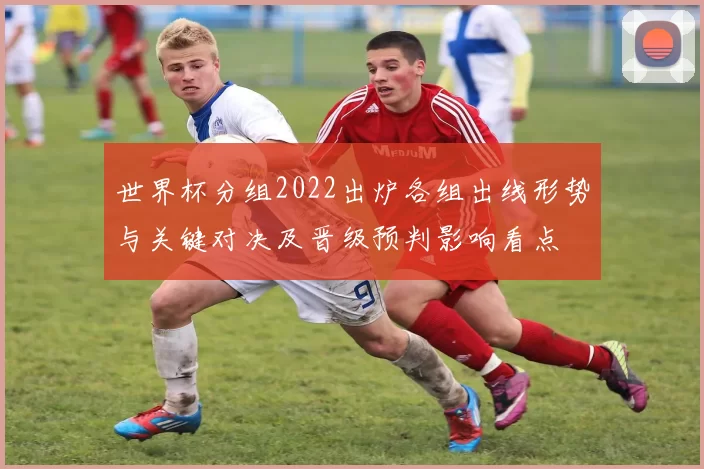 世界杯分组2022出炉各组出线形势与关键对决及晋级预判影响看点