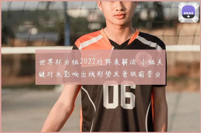 世界杯分组2022对阵表解读 小组关键对决影响出线形势及晋级前景分析