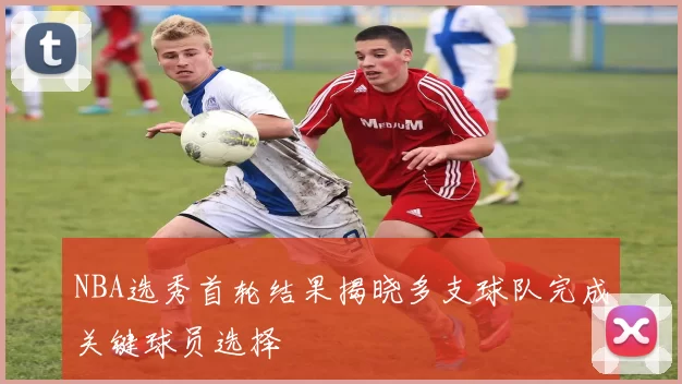 NBA选秀首轮结果揭晓多支球队完成关键球员选择