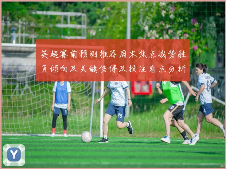 英超赛前预测推荐周末焦点战势胜负倾向及关键伤停及投注看点分析