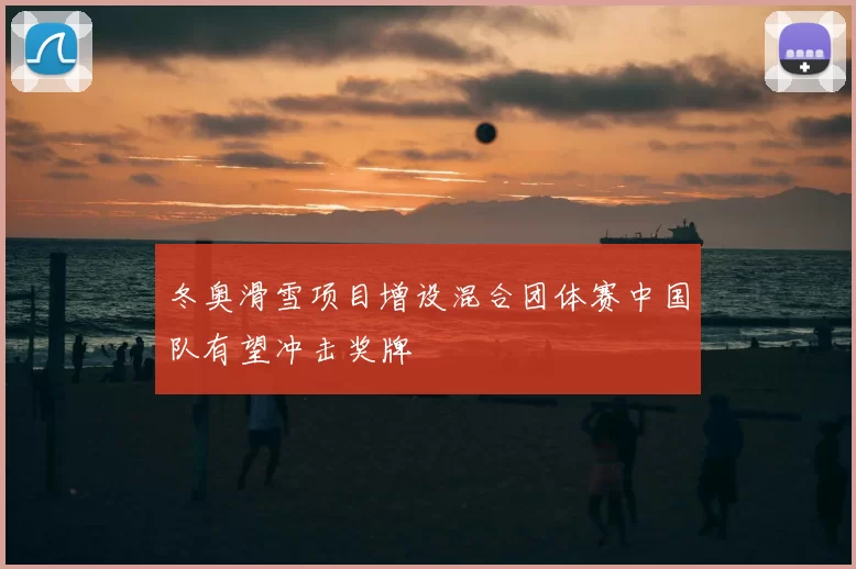 冬奥滑雪项目增设混合团体赛中国队有望冲击奖牌