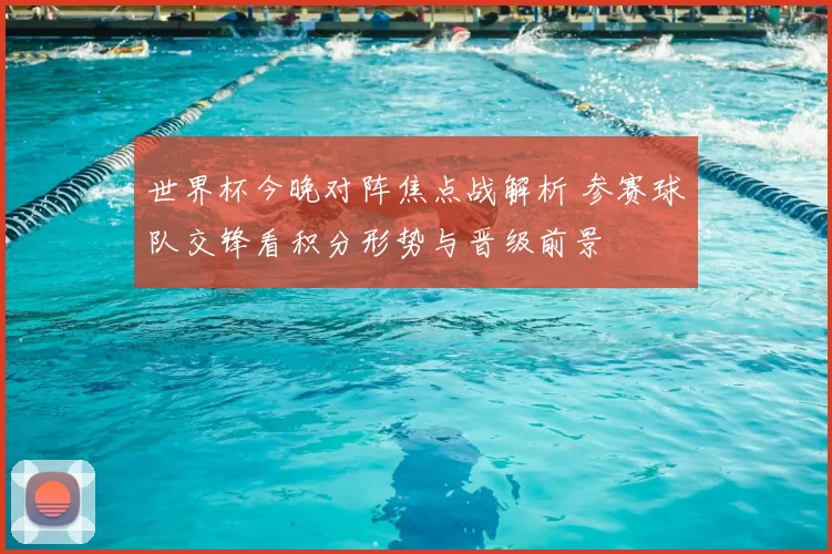 世界杯今晚对阵焦点战解析 参赛球队交锋看积分形势与晋级前景