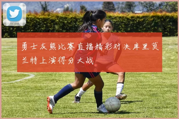 勇士灰熊比赛直播精彩对决库里莫兰特上演得分大战