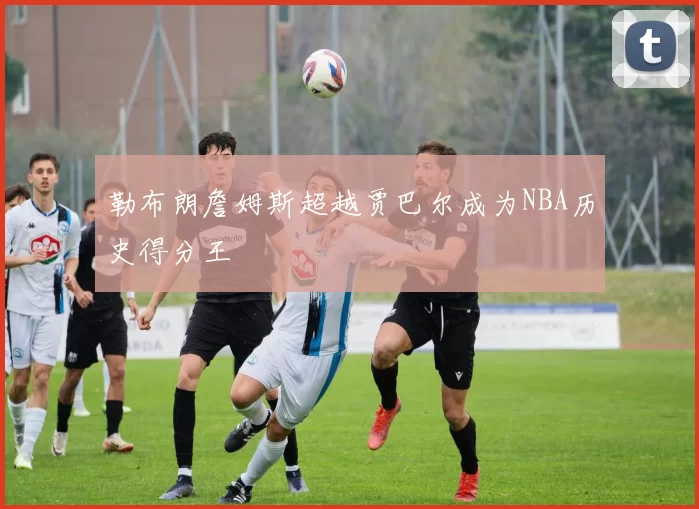 勒布朗詹姆斯超越贾巴尔成为NBA历史得分王