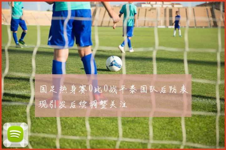 国足热身赛0比0战平泰国队后防表现引发后续调整关注