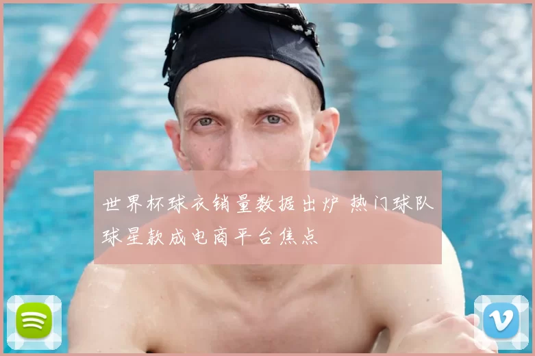 世界杯球衣销量数据出炉 热门球队球星款成电商平台焦点