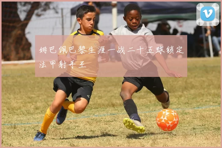 姆巴佩巴黎生涯一战二十五球锁定法甲射手王