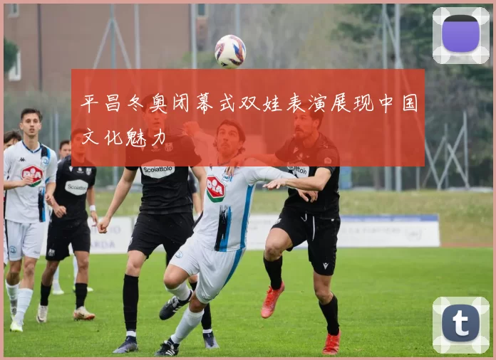 平昌冬奥闭幕式双娃表演展现中国文化魅力