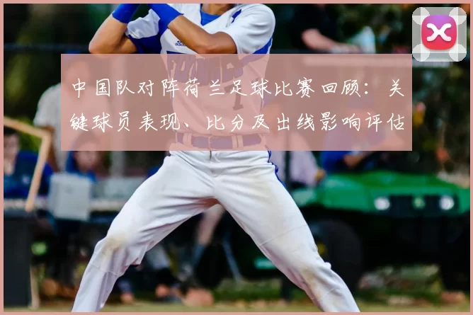 中国队对阵荷兰足球比赛回顾：关键球员表现、比分及出线影响评估