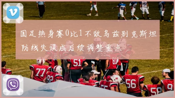 国足热身赛0比1不敌乌兹别克斯坦 防线失误成后续调整重点