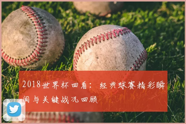 2018世界杯回看:经典球赛精彩瞬间与关键战况回顾